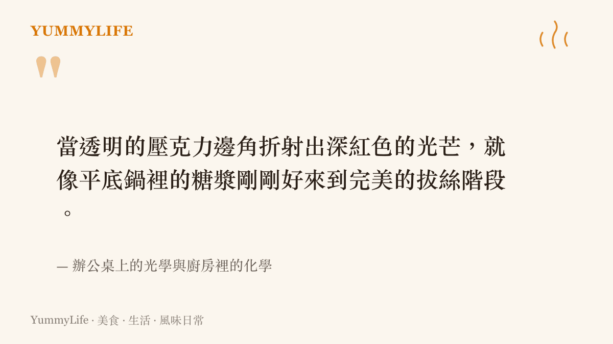 當透明的壓克力邊角折射出深紅色的光芒，就像平底鍋裡的糖漿剛剛好來到完美的拔絲階段。