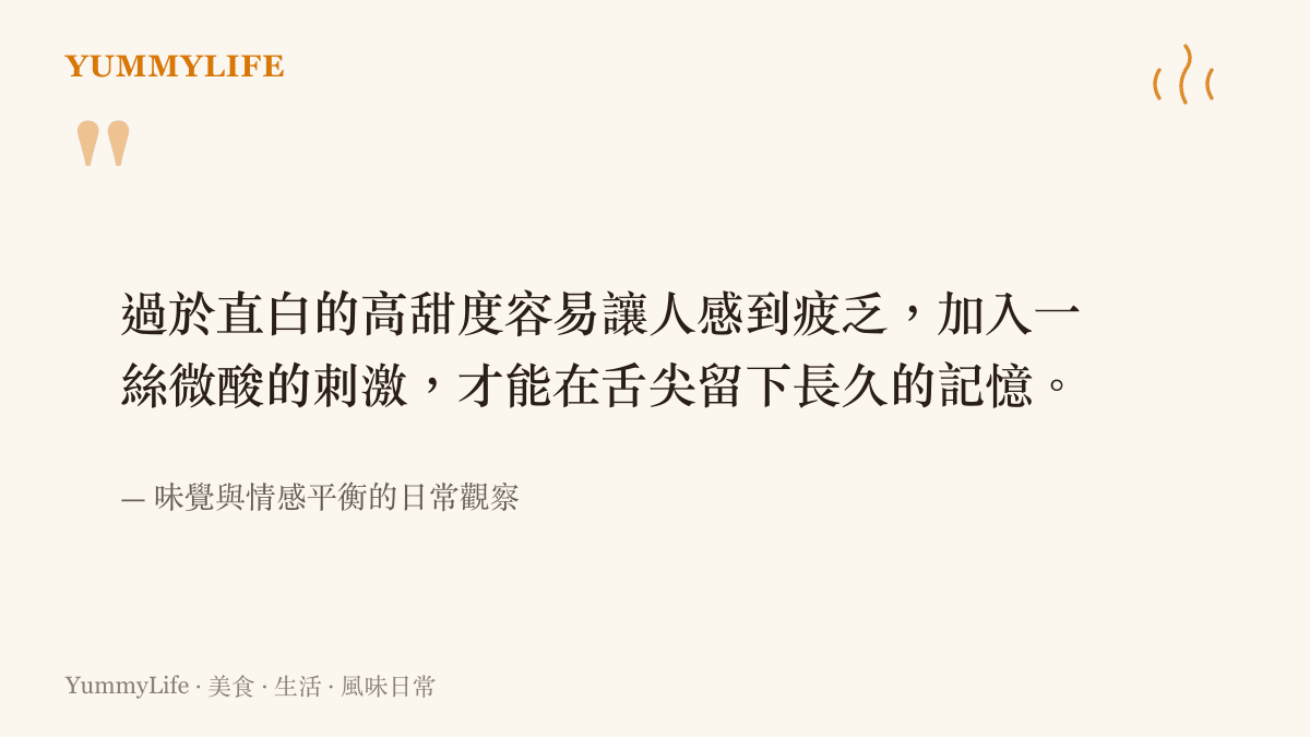 過於直白的高甜度容易讓人感到疲乏，加入一絲微酸的刺激，才能在舌尖留下長久的記憶。