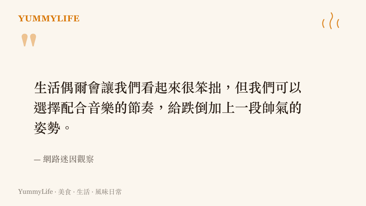生活偶爾會讓我們看起來很笨拙，但我們可以選擇配合音樂的節奏，給跌倒加上一段帥氣的姿勢。