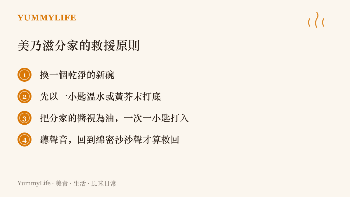 清單整理搶救油水分離美乃滋的原則：換乾淨新碗、以溫水或黃芥末打底、將分家的醬分次少量打入新碗，直到攪打聲恢復綿密