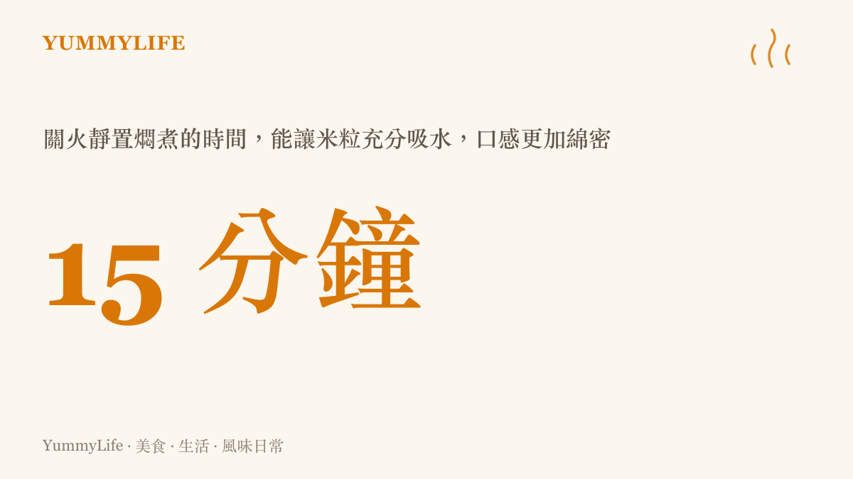 15 分鐘 關火靜置燜煮的時間，能讓米粒充分吸水，口感更加綿密