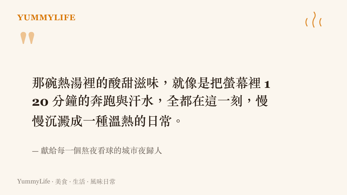 那碗熱湯裡的酸甜滋味，就像是把螢幕裡 120 分鐘的奔跑與汗水，全都在這一刻，慢慢沉澱成一種溫熱的日常。